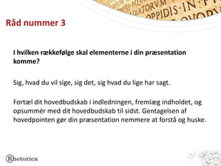 Råd nummer 3

 I hvilken rækkefølge skal elementerne i din præsentation
 komme?

 Sig, hvad du vil sige, sig det, sig hvad du lige har sagt.

 Fortæl dit hovedbudskab i indledningen, fremlæg indholdet, og
 opsummér med dit hovedbudskab til sidst. Gentagelsen af
 hovedpointen gør din præsentation nemmere at forstå og huske.
 