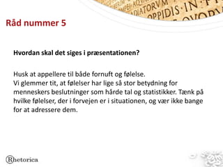 Råd nummer 5

 Hvordan skal det siges i præsentationen?

 Husk at appellere til både fornuft og følelse.
 Vi glemmer tit, at følelser har lige så stor betydning for
 menneskers beslutninger som hårde tal og statistikker. Tænk på
 hvilke følelser, der i forvejen er i situationen, og vær ikke bange
 for at adressere dem.
 