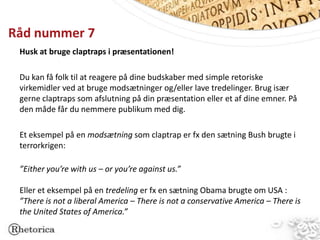Råd nummer 7
 Husk at bruge claptraps i præsentationen!

 Du kan få folk til at reagere på dine budskaber med simple retoriske
 virkemidler ved at bruge modsætninger og/eller lave tredelinger. Brug især
 gerne claptraps som afslutning på din præsentation eller et af dine emner. På
 den måde får du nemmere publikum med dig.

 Et eksempel på en modsætning som claptrap er fx den sætning Bush brugte i
 terrorkrigen:

 ”Either you’re with us – or you’re against us.”

 Eller et eksempel på en tredeling er fx en sætning Obama brugte om USA :
 ”There is not a liberal America – There is not a conservative America – There is
 the United States of America.”
 