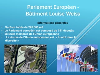 Parlement Européen -
Bâtiment Louise Weiss
• Surface totale de 220 000 m2
• Le Parlement européen est composé de 751 députés
• 28 Etats membres de l'Union européenne
• La devise de l’Union européenne est « l’unité dans la
diversité »
Informations générales
 