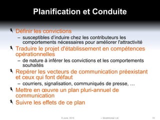 Planification et Conduite
Définir les convictions
– susceptibles d’induire chez les contributeurs les
comportements nécessaires pour améliorer l'attractivité
Traduire le projet d'établissement en compétences
opérationnelles
– de nature à inférer les convictions et les comportements
souhaités
Repérer les vecteurs de communication préexistant
et ceux qui font défaut
– courriers, signalisation, communiqués de presse, …
Mettre en œuvre un plan pluri-annuel de
communication
Suivre les effets de ce plan
6 June, 2014 – StratAdviser Ltd 10
 
