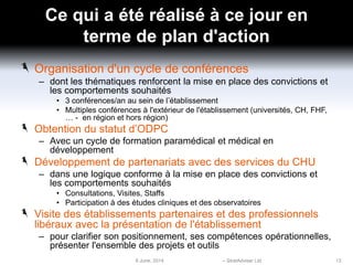 Ce qui a été réalisé à ce jour en
terme de plan d'action
Organisation d'un cycle de conférences
– dont les thématiques renforcent la mise en place des convictions et
les comportements souhaités
• 3 conférences/an au sein de l’établissement
• Multiples conférences à l'extérieur de l'établissement (universités, CH, FHF,
… - en région et hors région)
Obtention du statut d’ODPC
– Avec un cycle de formation paramédical et médical en
développement
Développement de partenariats avec des services du CHU
– dans une logique conforme à la mise en place des convictions et
les comportements souhaités
• Consultations, Visites, Staffs
• Participation à des études cliniques et des observatoires
Visite des établissements partenaires et des professionnels
libéraux avec la présentation de l'établissement
– pour clarifier son positionnement, ses compétences opérationnelles,
présenter l'ensemble des projets et outils
6 June, 2014 – StratAdviser Ltd 13
 
