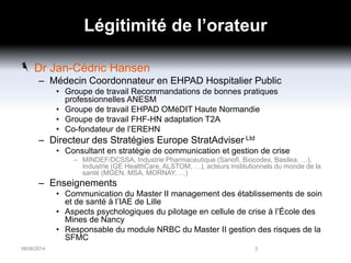 Légitimité de l’orateur
Dr Jan-Cédric Hansen
– Médecin Coordonnateur en EHPAD Hospitalier Public
• Groupe de travail Recommandations de bonnes pratiques
professionnelles ANESM
• Groupe de travail EHPAD OMéDIT Haute Normandie
• Groupe de travail FHF-HN adaptation T2A
• Co-fondateur de l’EREHN
– Directeur des Stratégies Europe StratAdviser Ltd
• Consultant en stratégie de communication et gestion de crise
– MINDEF/DCSSA, Industrie Pharmaceutique (Sanofi, Biocodex, Basilea, …),
Industrie (GE HealthCare, ALSTOM, …), acteurs institutionnels du monde de la
santé (MGEN, MSA, MORNAY, …)
– Enseignements
• Communication du Master II management des établissements de soin
et de santé à l’IAE de Lille
• Aspects psychologiques du pilotage en cellule de crise à l’École des
Mines de Nancy
• Responsable du module NRBC du Master II gestion des risques de la
SFMC
06/06/2014 2
 