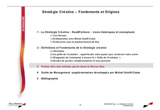 Stratégie Créative – Fondements et Origines 20/04/2008  Kea – La Stratégie Créative © Kea&Partners 1 - La Stratégie Créative - Kea&Partners : Liens historiques et conceptuels 1.1 Les Revues 1.2 Collaboration avec Michel Saloff-Coste 1.3 Cohérence avec le positionnement de Kea 2 - Définitions et Fondements de la Stratégie créative 2.1 Définition 2.2 La grille de l’évolution : appréhender notre passé pour construire notre avenir 2.3 Diagnostic de l’entreprise à travers la « Grille de l’évolution » 2.4 Ecoles de pensée complémentaires et sous jacentes 3 Points clés des articles parus dans la Revue Kea 4 Outils de Management supplémentaires développés par Michel Saloff-Coste 5 Bibliographie 