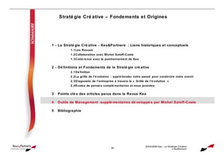 Stratégie Créative – Fondements et Origines 20/04/2008  Kea – La Stratégie Créative © Kea&Partners 1 - La Stratégie Créative - Kea&Partners : Liens historiques et conceptuels 1.1 Les Revues 1.2 Collaboration avec Michel Saloff-Coste 1.3 Cohérence avec le positionnement de Kea 2 - Définitions et Fondements de la Stratégie créative 2.1 Définition 2.2 La grille de l’évolution : appréhender notre passé pour construire notre avenir 2.3 Diagnostic de l’entreprise à travers la « Grille de l’évolution » 2.4 Ecoles de pensée complémentaires et sous jacentes 3 Points clés des articles parus dans la Revue Kea 4 Outils de Management supplémentaires développés par Michel Saloff-Coste 5 Bibliographie 