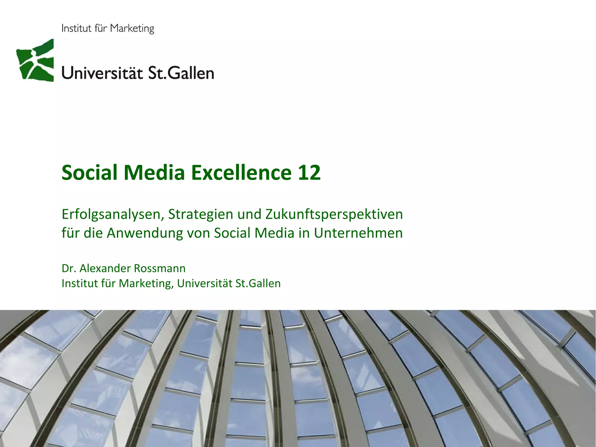 Social Media Excellence 12
Erfolgsanalysen, Strategien und Zukunftsperspektiven
für die Anwendung von Social Media in Unternehmen

Dr. Alexander Rossmann
Institut für Marketing, Universität St.Gallen




                                                       1
 