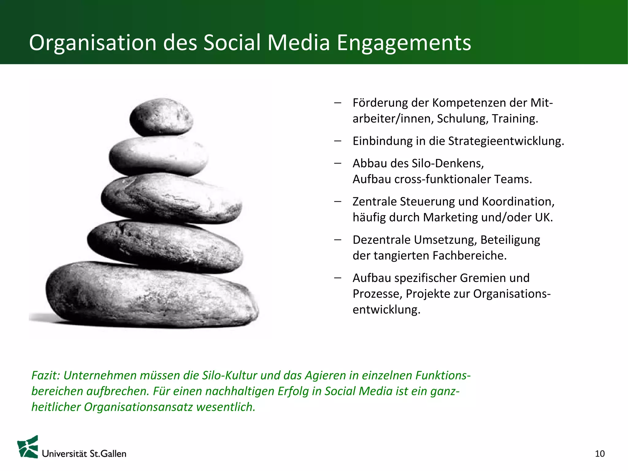 Organisation des Social Media Engagements

                                                           Förderung der Kompetenzen der Mit-
                                                           arbeiter/innen, Schulung, Training.
                                                           Einbindung in die Strategieentwicklung.
                                                           Abbau des Silo-Denkens,
                                                           Aufbau cross-funktionaler Teams.
                                                           Zentrale Steuerung und Koordination,
                                                           häufig durch Marketing und/oder UK.
                                                           Dezentrale Umsetzung, Beteiligung
                                                           der tangierten Fachbereiche.
                                                           Aufbau spezifischer Gremien und
                                                           Prozesse, Projekte zur Organisations-
                                                           entwicklung.



Fazit: Unternehmen müssen die Silo-Kultur und das Agieren in einzelnen Funktions-
bereichen aufbrechen. Für einen nachhaltigen Erfolg in Social Media ist ein ganz-
heitlicher Organisationsansatz wesentlich.


                                                                                                     10
 