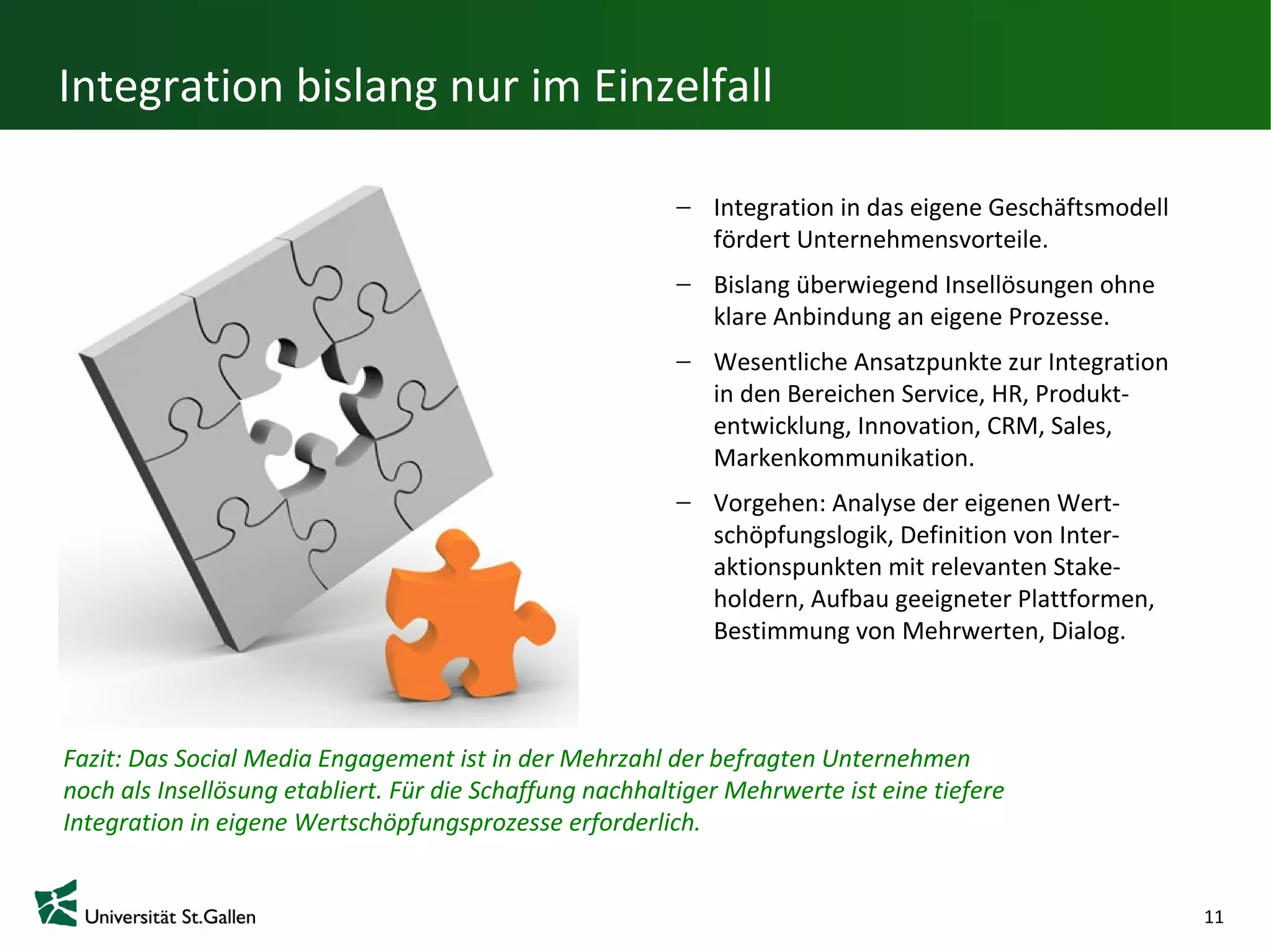 Integration bislang nur im Einzelfall

                                                             Integration in das eigene Geschäftsmodell
                                                             fördert Unternehmensvorteile.
                                                             Bislang überwiegend Insellösungen ohne
                                                             klare Anbindung an eigene Prozesse.
                                                             Wesentliche Ansatzpunkte zur Integration
                                                             in den Bereichen Service, HR, Produkt-
                                                             entwicklung, Innovation, CRM, Sales, Mar
                                                             kenkommunikation.
                                                             Vorgehen: Analyse der eigenen Wert-
                                                             schöpfungslogik, Definition von Inter-
                                                             aktionspunkten mit relevanten Stake-
                                                             holdern, Aufbau geeigneter
                                                             Plattformen, Bestimmung von
                                                             Mehrwerten, Dialog.


Fazit: Das Social Media Engagement ist in der Mehrzahl der befragten Unternehmen
noch als Insellösung etabliert. Für die Schaffung nachhaltiger Mehrwerte ist eine tiefere
Integration in eigene Wertschöpfungsprozesse erforderlich.


                                                                                                         11
 