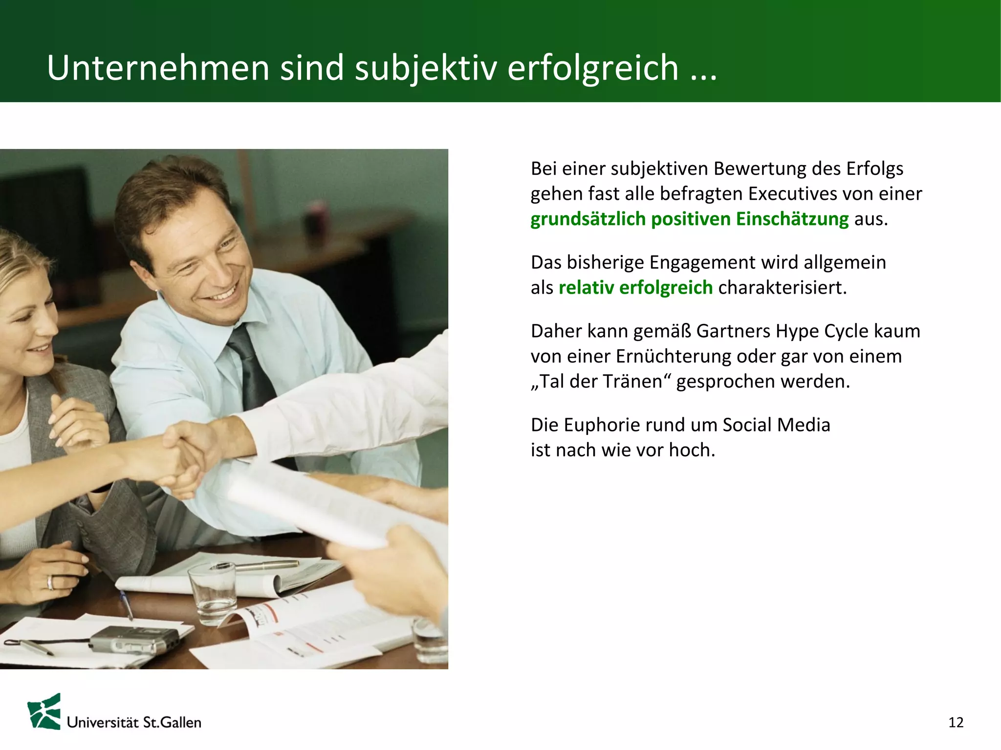 Unternehmen sind subjektiv erfolgreich ...

                              Bei einer subjektiven Bewertung des Erfolgs
                              gehen fast alle befragten Executives von einer
                              grundsätzlich positiven Einschätzung aus.

                              Das bisherige Engagement wird allgemein
                              als relativ erfolgreich charakterisiert.

                              Daher kann gemäß Gartners Hype Cycle kaum
                              von einer Ernüchterung oder gar von einem
                              „Tal der Tränen“ gesprochen werden.

                              Die Euphorie rund um Social Media
                              ist nach wie vor hoch.




                                                                               12
 
