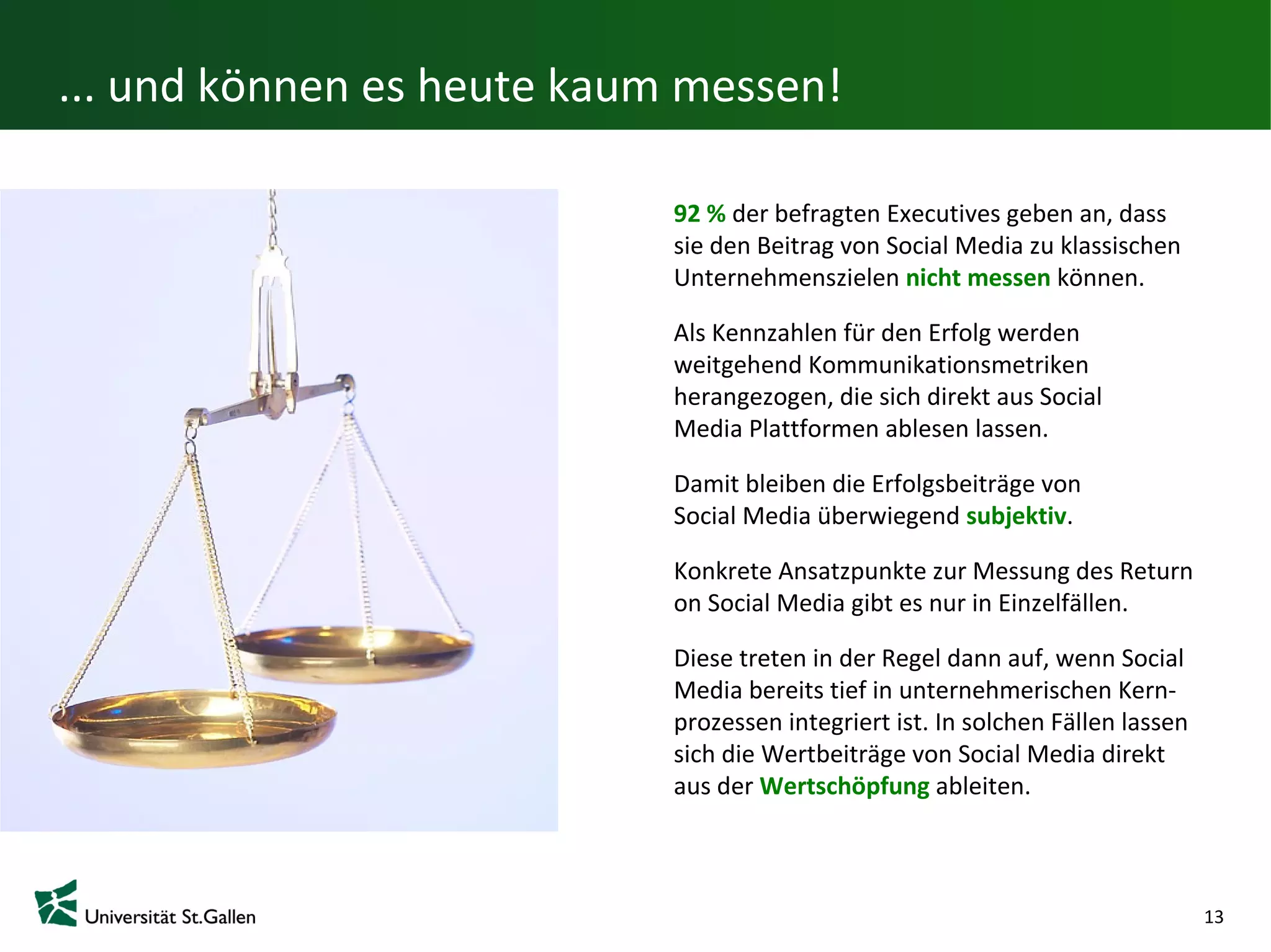 ... und können es heute kaum messen!

                            92 % der befragten Executives geben an, dass
                            sie den Beitrag von Social Media zu klassischen
                            Unternehmenszielen nicht messen können.

                            Als Kennzahlen für den Erfolg werden
                            weitgehend Kommunikationsmetriken
                            herangezogen, die sich direkt aus Social
                            Media Plattformen ablesen lassen.

                            Damit bleiben die Erfolgsbeiträge von
                            Social Media überwiegend subjektiv.

                            Konkrete Ansatzpunkte zur Messung des Return
                            on Social Media gibt es nur in Einzelfällen.

                            Diese treten in der Regel dann auf, wenn Social
                            Media bereits tief in unternehmerischen Kern-
                            prozessen integriert ist. In solchen Fällen lassen
                            sich die Wertbeiträge von Social Media direkt
                            aus der Wertschöpfung ableiten.



                                                                                 13
 