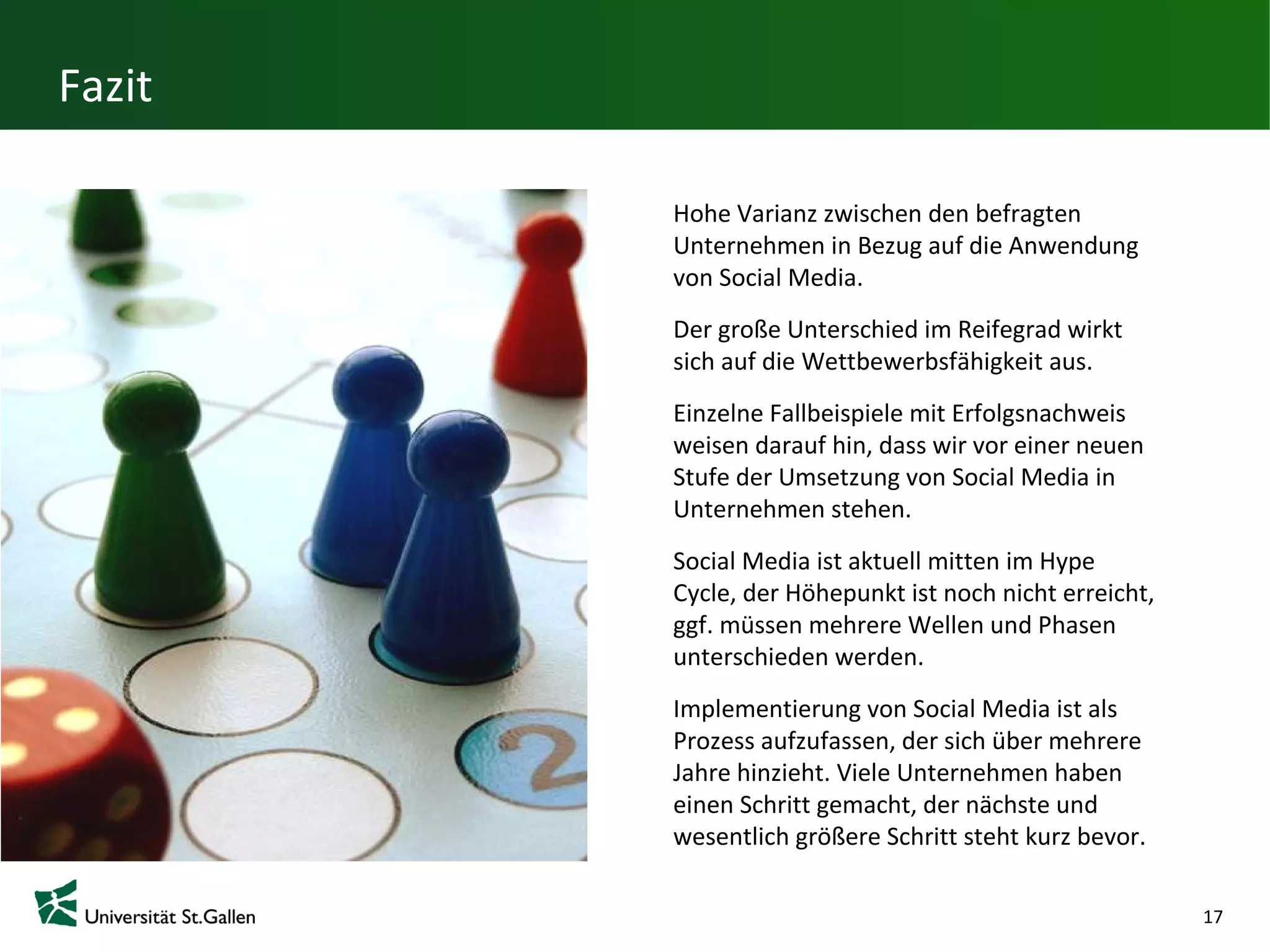 Fazit

        Hohe Varianz zwischen den befragten
        Unternehmen in Bezug auf die Anwendung
        von Social Media.
        Der große Unterschied im Reifegrad wirkt
        sich auf die Wettbewerbsfähigkeit aus.
        Einzelne Fallbeispiele mit Erfolgsnachweis
        weisen darauf hin, dass wir vor einer neuen
        Stufe der Umsetzung von Social Media in
        Unternehmen stehen.
        Social Media ist aktuell mitten im Hype
        Cycle, der Höhepunkt ist noch nicht
        erreicht, ggf. müssen mehrere Wellen und
        Phasen unterschieden werden.
        Implementierung von Social Media ist als
        Prozess aufzufassen, der sich über mehrere
        Jahre hinzieht. Viele Unternehmen haben
        einen Schritt gemacht, der nächste und
        wesentlich größere Schritt steht kurz bevor.

                                                       17
 