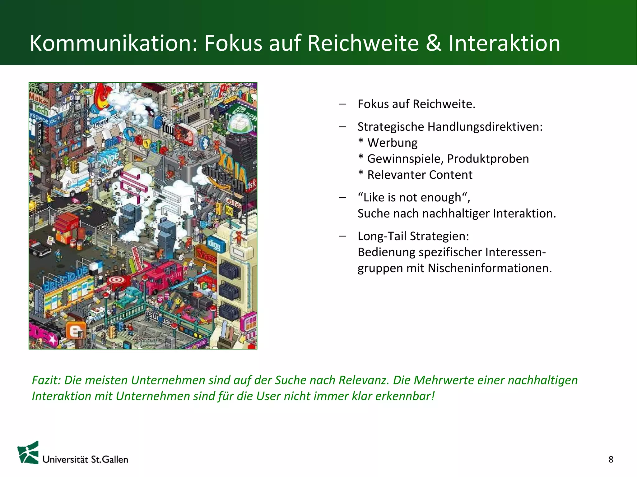 Kommunikation: Fokus auf Reichweite & Interaktion

                                                         Fokus auf Reichweite.
                                                         Strategische Handlungsdirektiven:
                                                         * Werbung
                                                         * Gewinnspiele, Produktproben
                                                         * Relevanter Content
                                                         “Like is not enough“,
                                                         Suche nach nachhaltiger Interaktion.
                                                         Long-Tail Strategien:
                                                         Bedienung spezifischer Interessen-
                                                         gruppen mit Nischeninformationen.




Fazit: Die meisten Unternehmen sind auf der Suche nach Relevanz. Die Mehrwerte einer nachhaltigen
Interaktion mit Unternehmen sind für die User nicht immer klar erkennbar!



                                                                                                    8
 