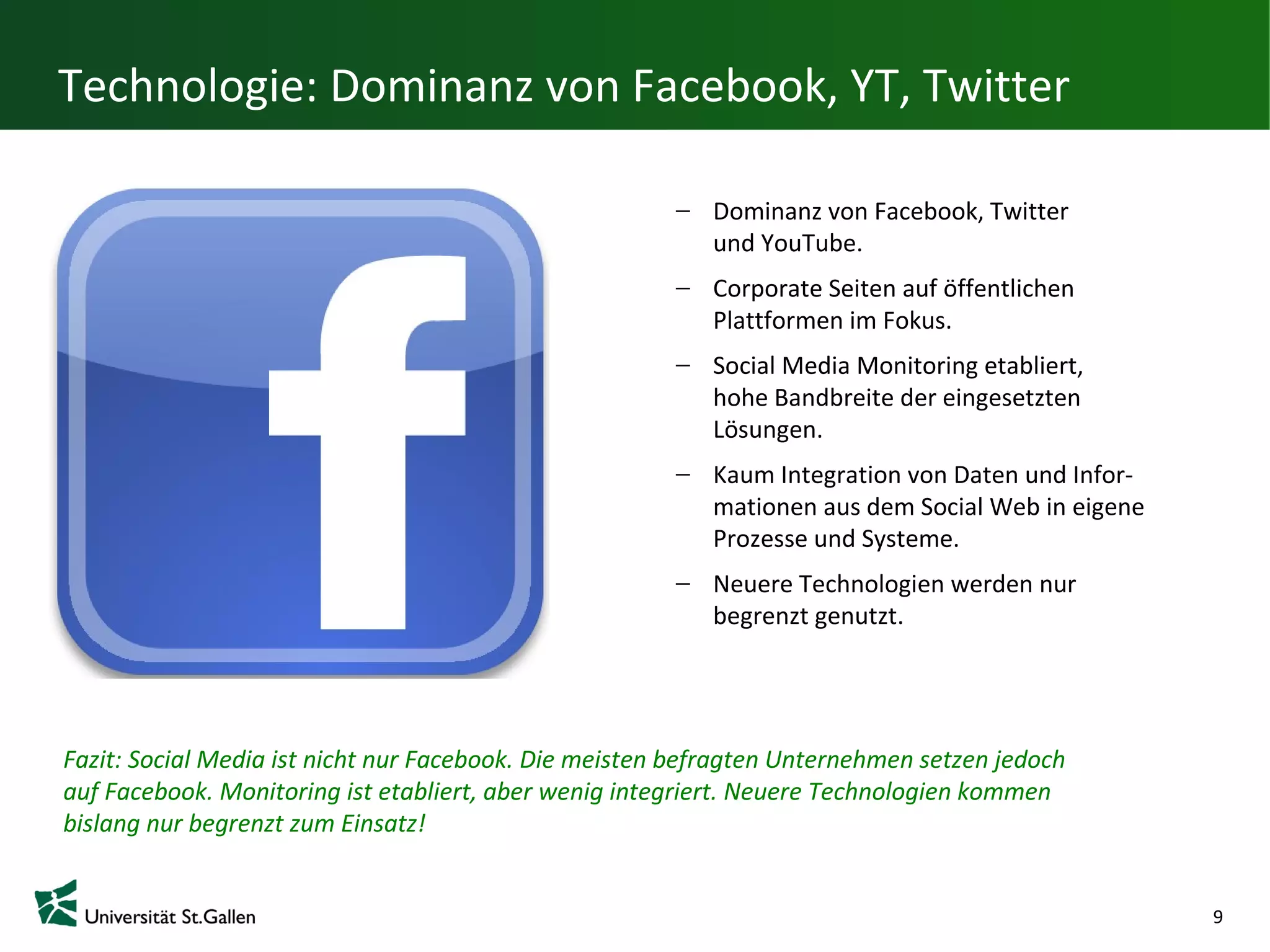 Technologie: Dominanz von Facebook, YT, Twitter

                                                           Dominanz von Facebook, Twitter
                                                           und YouTube.
                                                           Corporate Seiten auf öffentlichen
                                                           Plattformen im Fokus.
                                                           Social Media Monitoring etabliert,
                                                           hohe Bandbreite der eingesetzten
                                                           Lösungen.
                                                           Kaum Integration von Daten und Infor-
                                                           mationen aus dem Social Web in eigene
                                                           Prozesse und Systeme.
                                                           Neuere Technologien werden nur
                                                           begrenzt genutzt.




Fazit: Social Media ist nicht nur Facebook. Die meisten befragten Unternehmen setzen jedoch
auf Facebook. Monitoring ist etabliert, aber wenig integriert. Neuere Technologien kommen
bislang nur begrenzt zum Einsatz!


                                                                                                   9
 