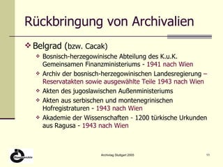 Rückbringung von Archivalien Belgrad ( bzw. Cacak) Bosnisch-herzegowinische Abteilung des K.u.K.  Gemeinsamen Finanzministeriums -  1941 nach Wien Archiv der bosnisch-herzegowinischen Landesregierung  – Reservatakten sowie ausgewählte Teile 1943 nach Wien Akten des jugoslawischen Außenministeriums Akten aus serbischen und montenegrinischen Hofregistraturen -  1943 nach Wien Akademie der Wissenschaften  -  1200 türkische Urkunden aus Ragusa -  1943 nach Wien 