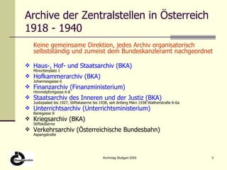 Archive der Zentralstellen in Österreich 1918 - 1940 Keine gemeinsame Direktion, jedes Archiv organisatorisch selbstständig und zumeist dem Bundeskanzleramt nachgeordnet Haus-, Hof- und Staatsarchiv (BKA) Minoritenplatz 1 Hofkammerarchiv (BKA) Johannesgasse 6 Finanzarchiv (Finanzministerium) Himmelpfortgasse 6-8 Staatsarchiv des Inneren und der Justiz (BKA) Justizpalast bis 1927, Stiftskaserne bis 1938, seit Anfang März 1938 Wallnerstraße 6-6a Unterrichtsarchiv (Unterrichtsministerium)  Bankgasse 8 Kriegsarchiv (BKA) Stiftskaserne Verkehrsarchiv (Österreichische Bundesbahn) Aspangstraße 