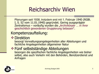 Reichsarchiv Wien Planungen seit 1938, trotzdem erst mit 1. Feb ruar 1940 (RGBl. I, S. 52 vom 11.01.1940) gegründet. Gering ausgeprägter Zentralismus – vorläufig wurden die  „Archivkörper … in ihrer geschichtlich gewordenen Gruppierung belassen“.   Kompetenzaufteilung: Direktion besorgt Verwaltungsangelegenheiten aller Abteilungen und fachliche Angelegenheiten allgemeiner Natur Fünf selbstständige Abteilungen besorgen die spezifischen fachliche Angelegenheiten wie bisher selbst, also auch Verkehr mit den Behörden, Benützerdienst und Anfragen 