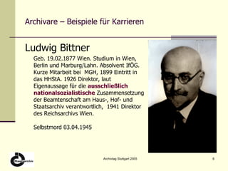 Archivare – Beispiele für Karrieren Ludwig Bittner Geb. 19.02.1877 Wien. Studium in Wien, Berlin und Marburg/Lahn. Absolvent IfÖG. Kurze Mitarbeit bei  MGH, 1899 Eintritt in das HHStA. 1926 Direktor, laut Eigenaussage für die  ausschließlich   nationalsozialistische  Zusammensetzung der Beamtenschaft am Haus-, Hof- und Staatsarchiv verantwortlich,  1941 Direktor des Reichsarchivs Wien. Selbstmord 03.04.1945 