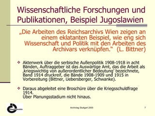 Wissenschaftliche Forschungen und Publikationen, Beispiel Jugoslawien „ Die Arbeiten des Reichsarchivs Wien zeigen an einem eklatanten Beispiel, wie eng sich Wissenschaft und Politik mit den Arbeiten des Archivars verknüpfen.“  (L. Bittner) Aktenwerk über die serbische Außenpolitik 1908-1918 in acht Bänden, Auftraggeber ist das Auswärtige Amt, das die Arbeit als ‚kriegswichtig von außerordentlicher Bedeutung’ bezeichnete, Band 1914 druckreif, die Bände 1908-1909 und 1915 in Vorbereitung (Bittner, Uebersberger, Schwanke). Daraus abgeleitet eine Broschüre über die Kriegsschuldfrage 1914. Über Planungsstadium nicht hinaus. 