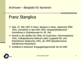 Archivare – Beispiele für Karrieren Franz Stanglica Geb. 27. Mai 1907 in Wien, Studium in Wien, Absolvent IfÖG 1931, Aufnahme in das HKA 1935, Hauptarbeitsbereich: Ansiedlung in Südosteuropa im 18. Jhd. Eintritt in die Waffen-SS   1940, KZ Auschwitz / Kommandantur  1941,  Volkspolitisches Referat Lublin (zugeteilt SS- und Polizeiführer Globocnik)   1941, ab 1944 Operationszone Adriatisches Küstenland Unfalltod in britischer Kriegsgefangenschaft 28.10.1946 