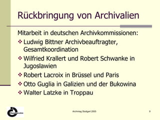 Rückbringung von Archivalien Mitarbeit in deutschen Archivkommissionen: Ludwig Bittner Archivbeauftragter, Gesamtkoordination Wilfried Krallert und Robert Schwanke in Jugoslawien Robert Lacroix in Brüssel und Paris Otto Guglia in Galizien und der Bukowina Walter Latzke in Troppau 