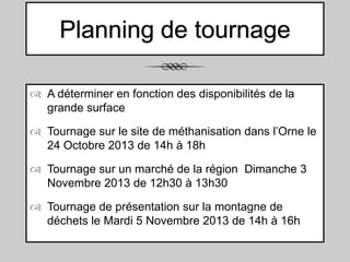 Planning de tournage
 A déterminer en fonction des disponibilités de la
grande surface
 Tournage sur le site de méthanisation dans l’Orne le
24 Octobre 2013 de 14h à 18h
 Tournage sur un marché de la région Dimanche 3
Novembre 2013 de 12h30 à 13h30
 Tournage de présentation sur la montagne de
déchets le Mardi 5 Novembre 2013 de 14h à 16h

 