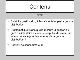Contenu
 Sujet: La gestion du gâchis alimentaire par la grande
distribution
 Problématique: Dans quelle mesure la gestion du
gâchis alimentaire est-elle susceptible de créer une
valeur nouvelle pour les acteurs de la grande
distribution ?
 Public: Les consommateurs

 