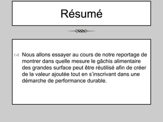 Résumé

 Nous allons essayer au cours de notre reportage de
montrer dans quelle mesure le gâchis alimentaire
des grandes surface peut être réutilisé afin de créer
de la valeur ajoutée tout en s’inscrivant dans une
démarche de performance durable.

 