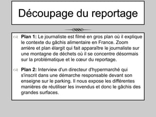 Découpage du reportage
 Plan 1: Le journaliste est filmé en gros plan où il explique
le contexte du gâchis alimentaire en France. Zoom
arrière et plan élargit qui fait apparaître le journaliste sur
une montagne de déchets où il se concentre désormais
sur la problématique et le cœur du reportage.
 Plan 2: Interview d'un directeur d'hypermarché qui
s'inscrit dans une démarche responsable devant son
enseigne sur le parking. Il nous expose les différentes
manières de réutiliser les invendus et donc le gâchis des
grandes surfaces.

 