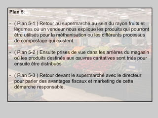 Plan 5:
- ( Plan 5-1 ) Retour au supermarché au sein du rayon fruits et
légumes où un vendeur nous explique les produits qui pourront
être utilisés pour la méthanisation ou les différents processus
de compostage qui existent.

- ( Plan 5-2 ) Ensuite prises de vue dans les arrières du magasin
où les produits destinés aux œuvres caritatives sont triés pour
ensuite être distribués.
- ( Plan 5-3 ) Retour devant le supermarché avec le directeur
pour parler des avantages fiscaux et marketing de cette
démarche responsable.

 