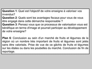 Question 1: Quel est l'objectif de votre enseigne à valoriser vos
invendus?
Question 2: Quels sont les avantages fiscaux pour vous de vous
être engagé dans cette démarche responsable ?
Question 3: Pensez vous que ce processus de valorisation vous est
bénéfique en terme d'image et pourrait participer au développement
de votre enseigne?
Plan 6: Conclusion au sein d'un marché de fruits et légumes de la
région où un nombre très important de fruits et légumes sont jetés
sans être valorisés. Prise de vue de ce gâchis de fruits et légumes
sur les étales ou dans les poubelles du marché. Conclusion de fin de
reportage.

 