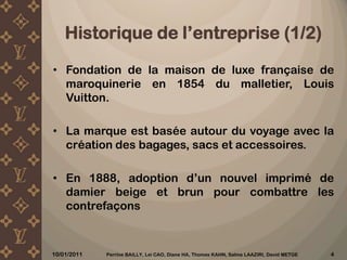 Historiquede l’entreprise (1/2)Fondation de la maison de luxe française de maroquinerie en 1854 du malletier, Louis Vuitton.La marque est basée autour du voyage avec la création des bagages, sacs et accessoires.En 1888, adoption d’un nouvel imprimé de damier beige et brun pour combattre les contrefaçons10/12/2010Perrine BAILLY, Lei CAO, Diane HA, Thomas KAHN, Salma LAAZIRI, David METGE 4