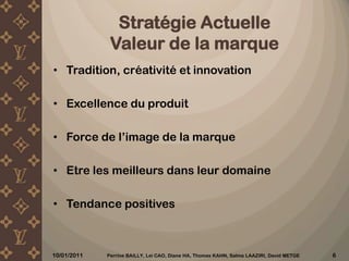 StratégieActuelleValeurde la marqueTradition, créativité et innovationExcellence du produitForce de l’image de la marqueEtre les meilleurs dans leur domaineTendance positives10/12/2010Perrine BAILLY, Lei CAO, Diane HA, Thomas KAHN, Salma LAAZIRI, David METGE 6