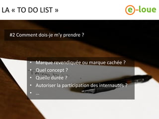LA « TO DO LIST »


  #2 Comment dois-je m’y prendre ?




          •   Marque revendiquée ou marque cachée ?
          •   Quel concept ?
          •   Quelle durée ?
          •   Autoriser la participation des internautes ?
          •   …
 