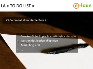 LA « TO DO LIST »


  #3 Comment alimenter le Buzz ?




          •   Susciter l’intérêt par le mystère/la créativité
          •   Gestion des leaders d’opinion
          •   Marketing viral
          •   …
 
