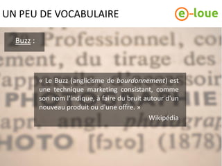 UN PEU DE VOCABULAIRE

  Buzz :



           « Le Buzz (anglicisme de bourdonnement) est
           une technique marketing consistant, comme
           son nom l'indique, à faire du bruit autour d'un
           nouveau produit ou d'une offre. »
                                                Wikipédia
 