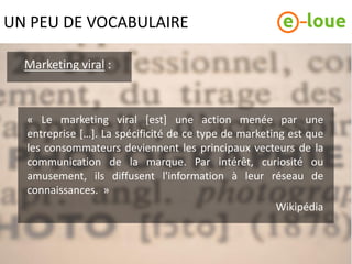 UN PEU DE VOCABULAIRE

  Marketing viral :



  « Le marketing viral [est] une action menée par une
  entreprise […]. La spécificité de ce type de marketing est que
  les consommateurs deviennent les principaux vecteurs de la
  communication de la marque. Par intérêt, curiosité ou
  amusement, ils diffusent l'information à leur réseau de
  connaissances. »
                                                       Wikipédia
 