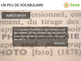 UN PEU DE VOCABULAIRE

  Leader d’opinion :



         « Le [leader] d’opinion est un utilisateur actif
         des médias. [Il] est reconnu par ses pairs et
         plus particulièrement par ceux qui acceptent
         ses avis. »
                                              Wikipédia
 