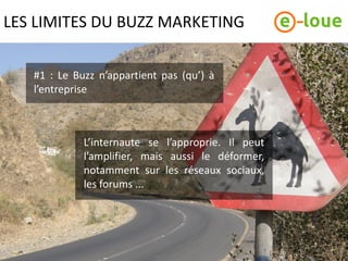 LES LIMITES DU BUZZ MARKETING

   #1 : Le Buzz n’appartient pas (qu’) à
   l’entreprise



             L’internaute se l’approprie. Il peut
             l’amplifier, mais aussi le déformer,
             notamment sur les réseaux sociaux,
             les forums ...
 