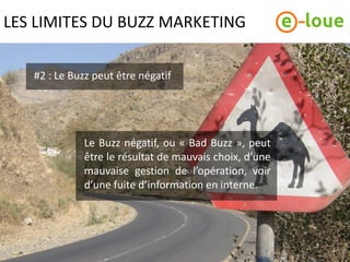 LES LIMITES DU BUZZ MARKETING

   #2 : Le Buzz peut être négatif




             Le Buzz négatif, ou « Bad Buzz », peut
             être le résultat de mauvais choix, d’une
             mauvaise gestion de l’opération, voir
             d’une fuite d’information en interne.
 