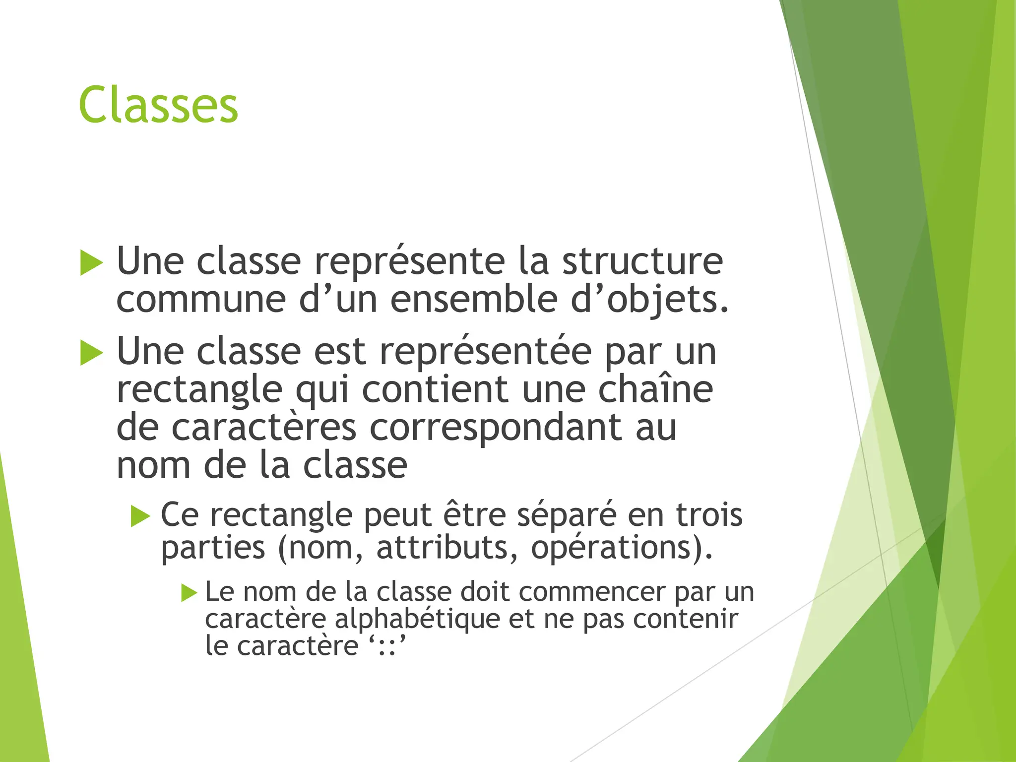 Classes
 Une classe représente la structure
commune d’un ensemble d’objets.
 Une classe est représentée par un
rectangle qui contient une chaîne
de caractères correspondant au
nom de la classe
 Ce rectangle peut être séparé en trois
parties (nom, attributs, opérations).
 Le nom de la classe doit commencer par un
caractère alphabétique et ne pas contenir
le caractère ‘::’
 