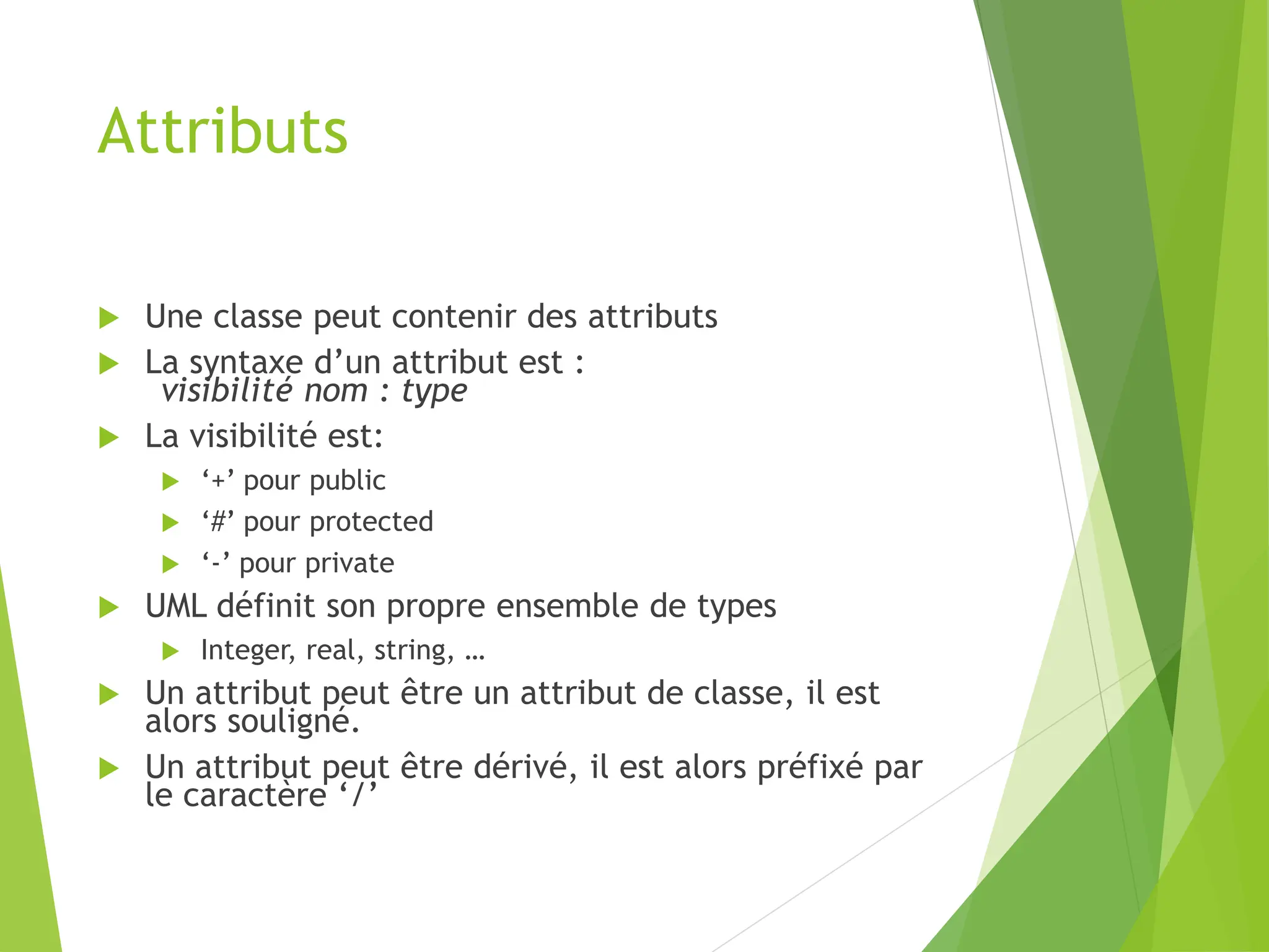 Attributs
 Une classe peut contenir des attributs
 La syntaxe d’un attribut est :
visibilité nom : type
 La visibilité est:
 ‘+’ pour public
 ‘#’ pour protected
 ‘-’ pour private
 UML définit son propre ensemble de types
 Integer, real, string, …
 Un attribut peut être un attribut de classe, il est
alors souligné.
 Un attribut peut être dérivé, il est alors préfixé par
le caractère ‘/’
 