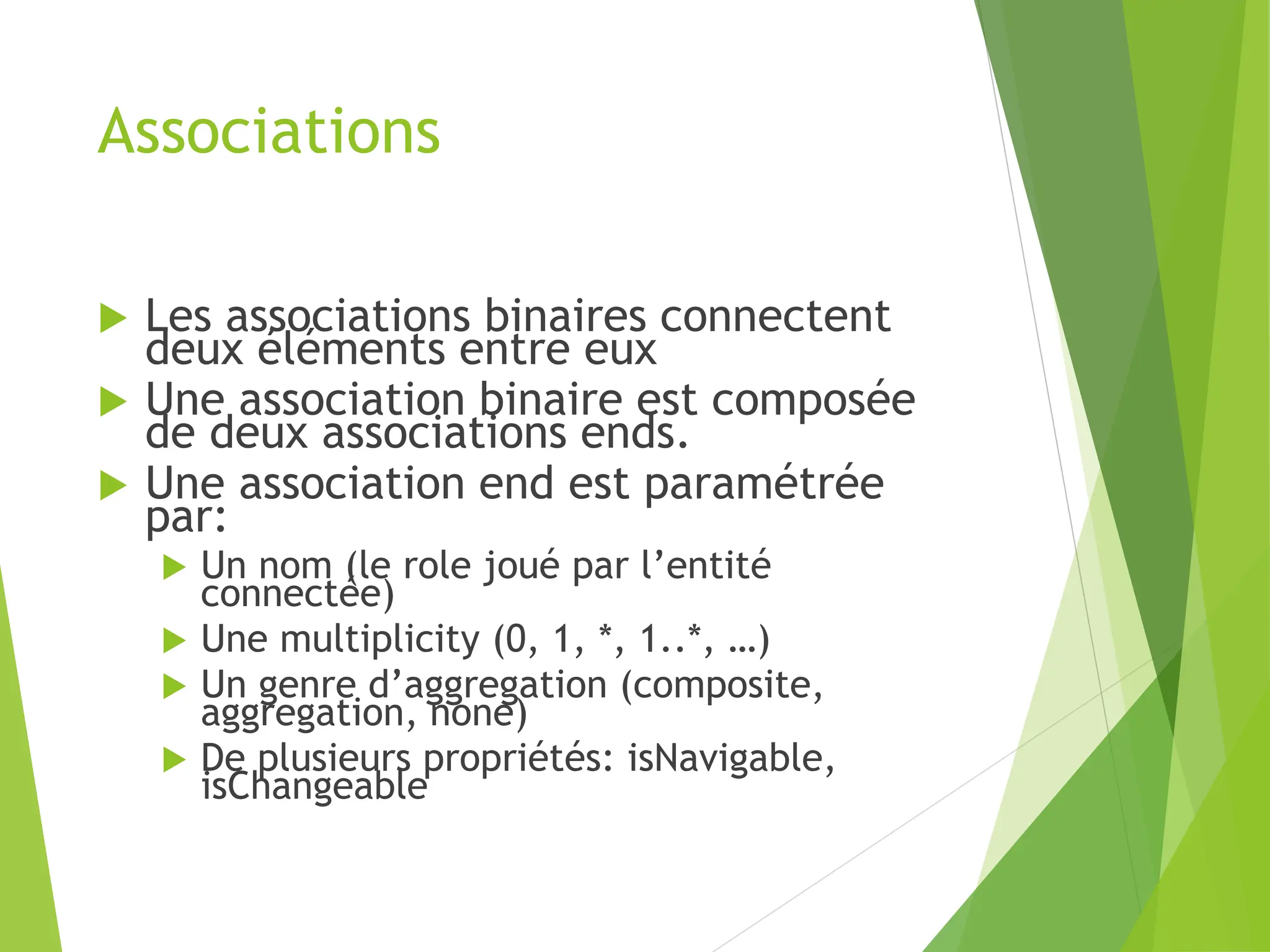 Associations
 Les associations binaires connectent
deux éléments entre eux
 Une association binaire est composée
de deux associations ends.
 Une association end est paramétrée
par:
 Un nom (le role joué par l’entité
connectée)
 Une multiplicity (0, 1, *, 1..*, …)
 Un genre d’aggregation (composite,
aggregation, none)
 De plusieurs propriétés: isNavigable,
isChangeable
 