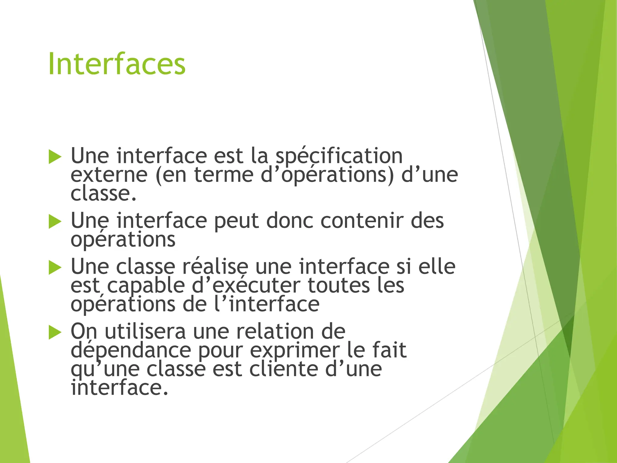Interfaces
 Une interface est la spécification
externe (en terme d’opérations) d’une
classe.
 Une interface peut donc contenir des
opérations
 Une classe réalise une interface si elle
est capable d’exécuter toutes les
opérations de l’interface
 On utilisera une relation de
dépendance pour exprimer le fait
qu’une classe est cliente d’une
interface.
 