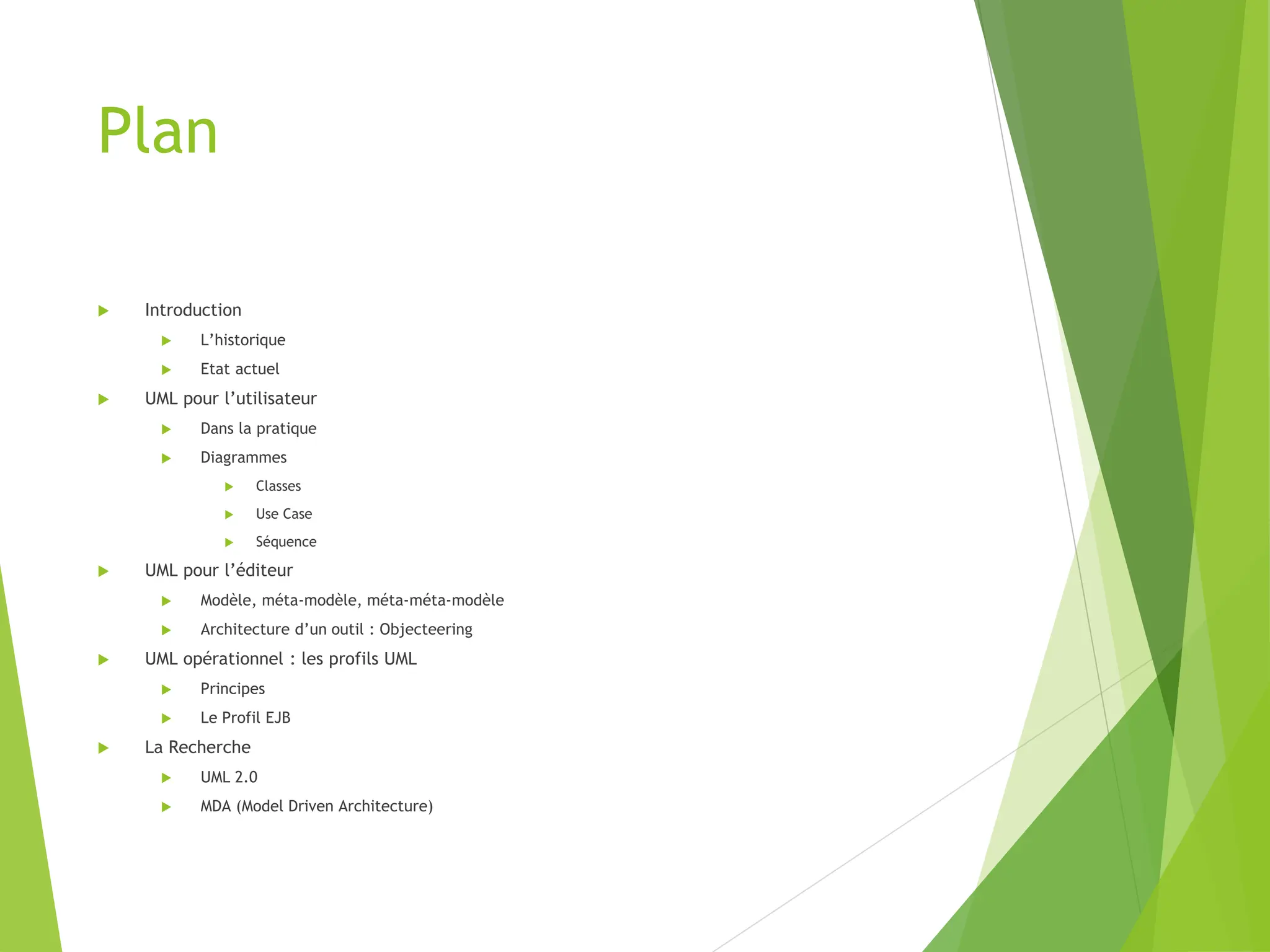 Plan
 Introduction
 L’historique
 Etat actuel
 UML pour l’utilisateur
 Dans la pratique
 Diagrammes
 Classes
 Use Case
 Séquence
 UML pour l’éditeur
 Modèle, méta-modèle, méta-méta-modèle
 Architecture d’un outil : Objecteering
 UML opérationnel : les profils UML
 Principes
 Le Profil EJB
 La Recherche
 UML 2.0
 MDA (Model Driven Architecture)
 