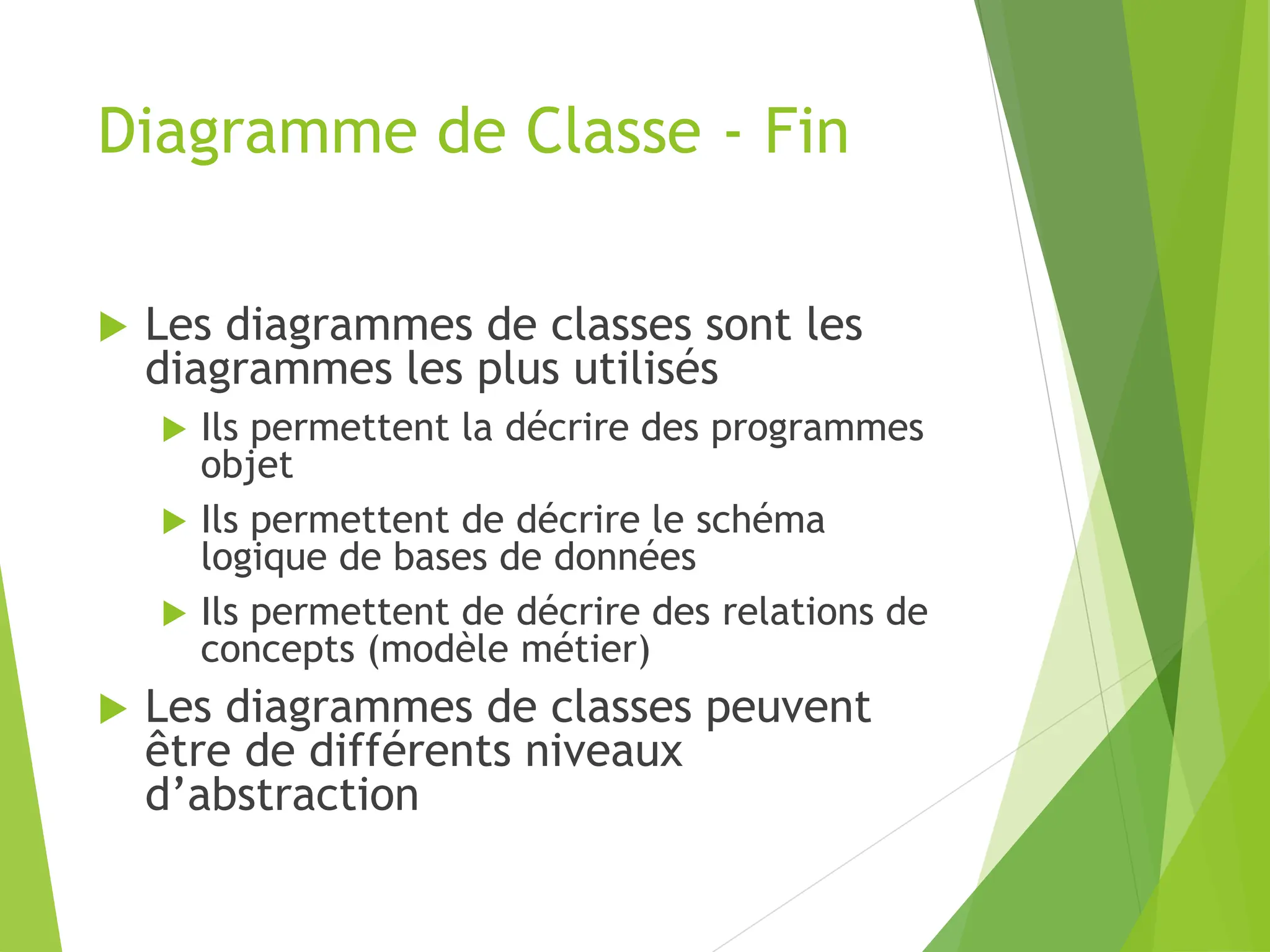 Diagramme de Classe - Fin
 Les diagrammes de classes sont les
diagrammes les plus utilisés
 Ils permettent la décrire des programmes
objet
 Ils permettent de décrire le schéma
logique de bases de données
 Ils permettent de décrire des relations de
concepts (modèle métier)
 Les diagrammes de classes peuvent
être de différents niveaux
d’abstraction
 