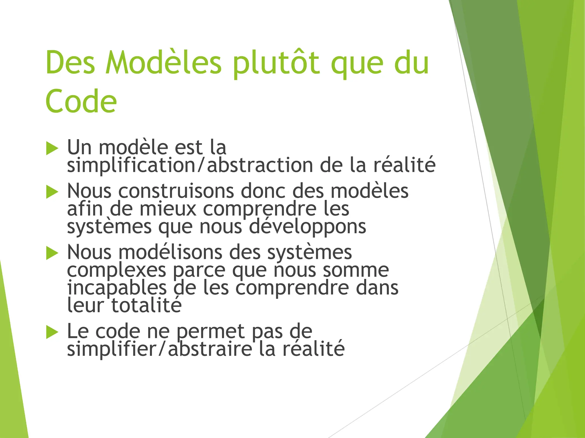 Des Modèles plutôt que du
Code
 Un modèle est la
simplification/abstraction de la réalité
 Nous construisons donc des modèles
afin de mieux comprendre les
systèmes que nous développons
 Nous modélisons des systèmes
complexes parce que nous somme
incapables de les comprendre dans
leur totalité
 Le code ne permet pas de
simplifier/abstraire la réalité
 