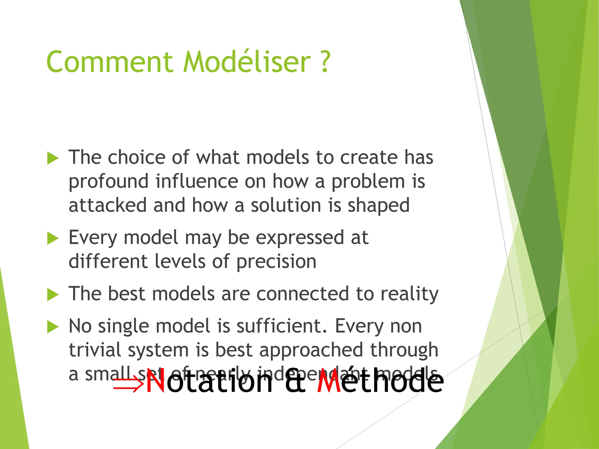 Comment Modéliser ?
 The choice of what models to create has
profound influence on how a problem is
attacked and how a solution is shaped
 Every model may be expressed at
different levels of precision
 The best models are connected to reality
 No single model is sufficient. Every non
trivial system is best approached through
a small set of nearly independant models
Notation & Méthode
 