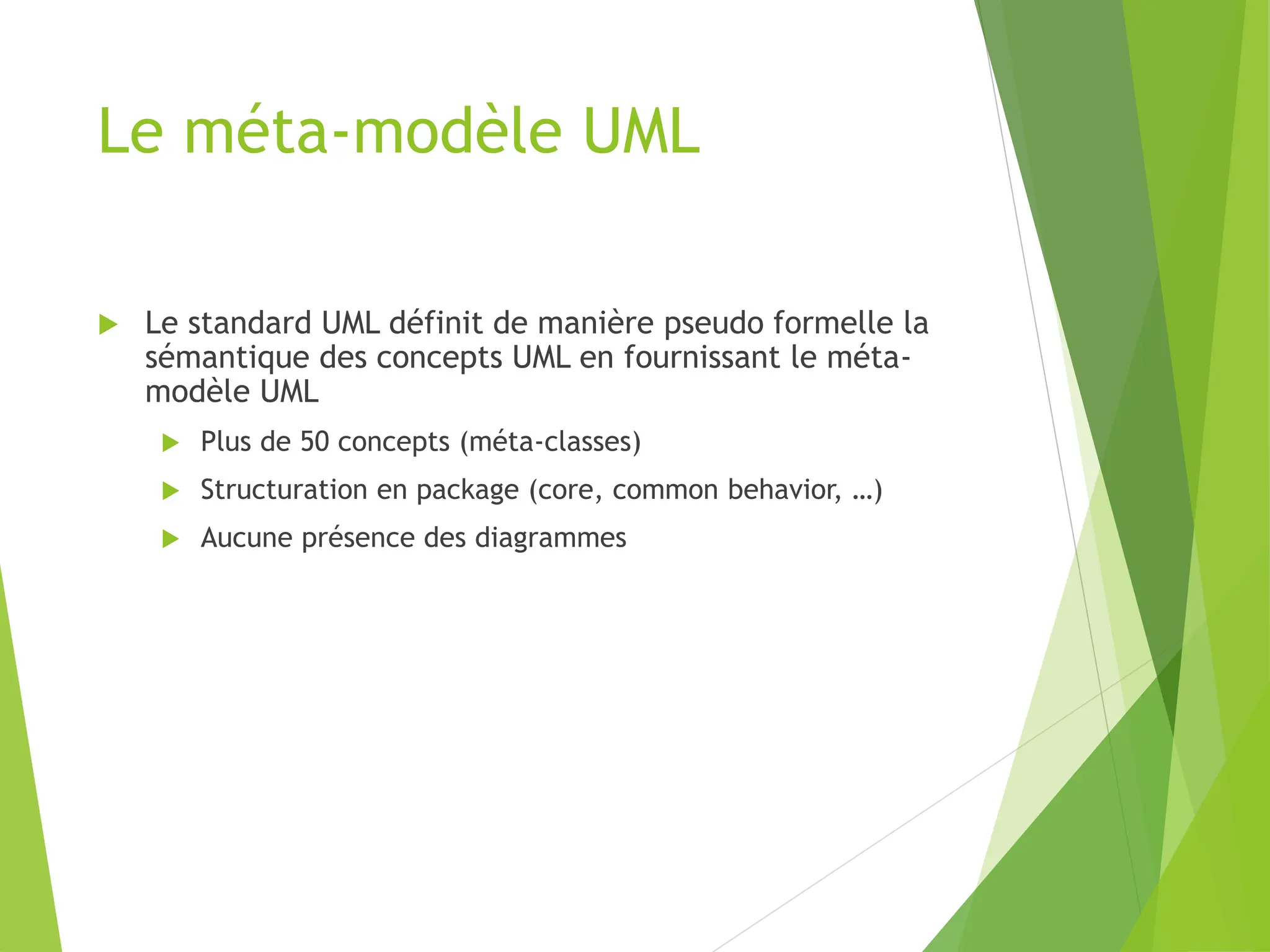 Le méta-modèle UML
 Le standard UML définit de manière pseudo formelle la
sémantique des concepts UML en fournissant le méta-
modèle UML
 Plus de 50 concepts (méta-classes)
 Structuration en package (core, common behavior, …)
 Aucune présence des diagrammes
 