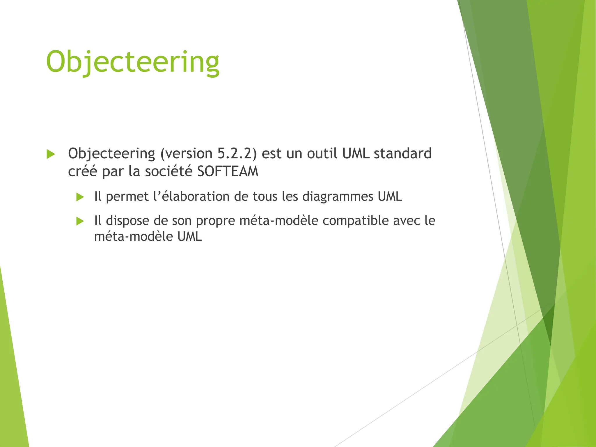 Objecteering
 Objecteering (version 5.2.2) est un outil UML standard
créé par la société SOFTEAM
 Il permet l’élaboration de tous les diagrammes UML
 Il dispose de son propre méta-modèle compatible avec le
méta-modèle UML
 