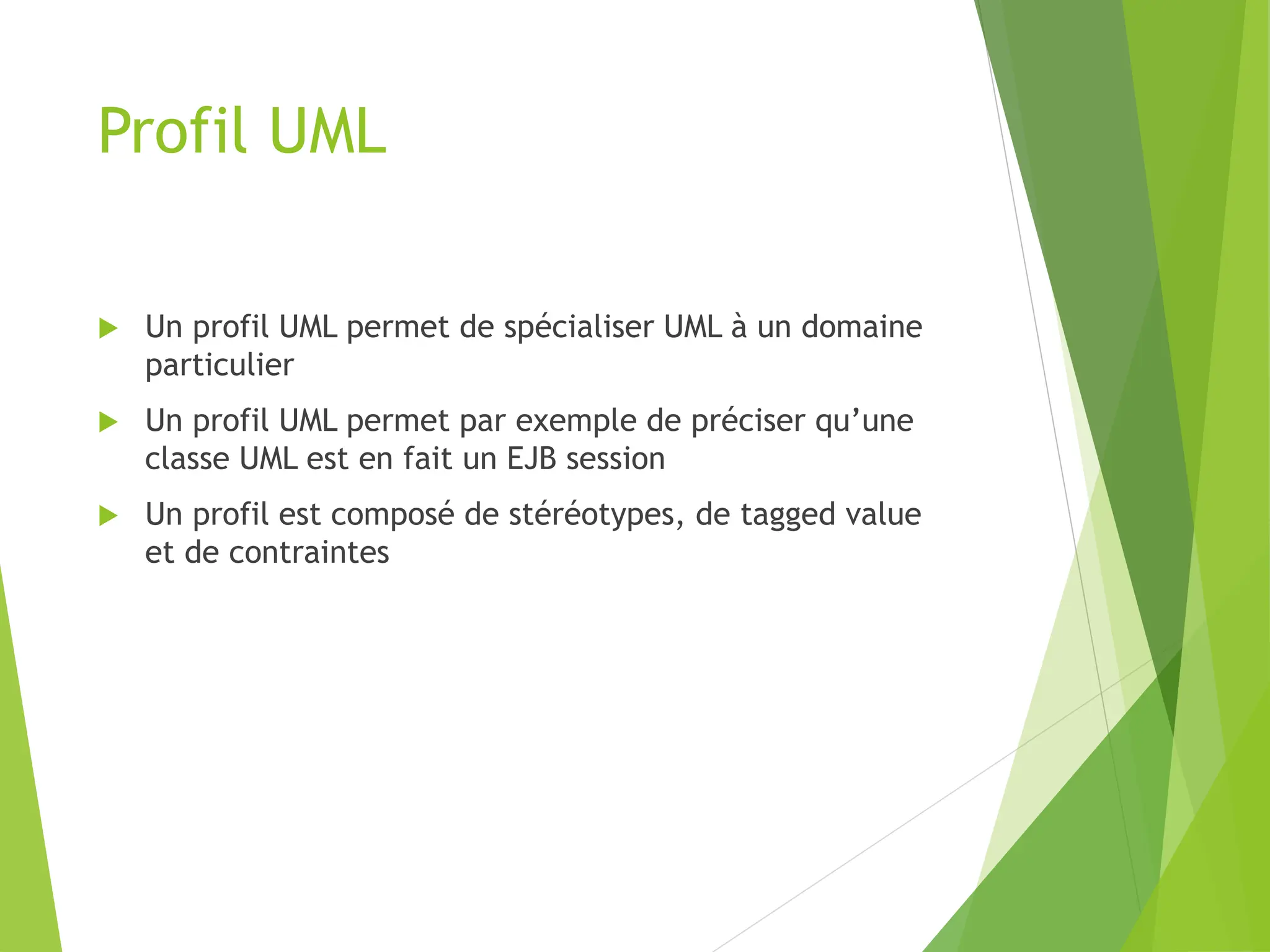 Profil UML
 Un profil UML permet de spécialiser UML à un domaine
particulier
 Un profil UML permet par exemple de préciser qu’une
classe UML est en fait un EJB session
 Un profil est composé de stéréotypes, de tagged value
et de contraintes
 